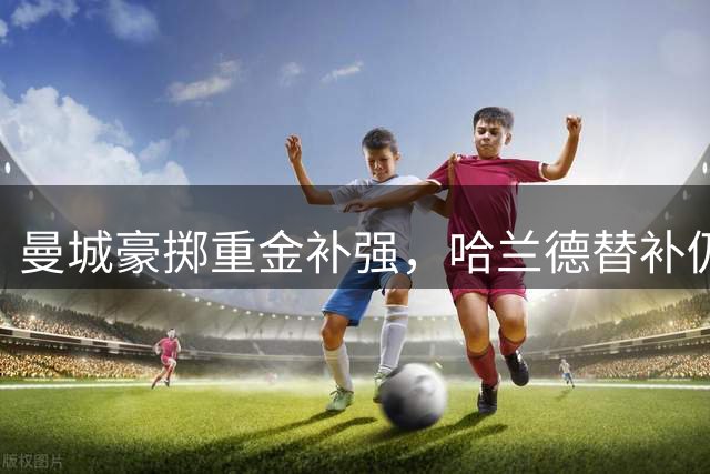 曼城豪掷重金补强，哈兰德替补仍需关注